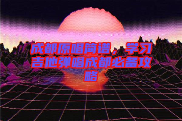 成都原唱簡譜，學習吉他彈唱成都必備攻略
