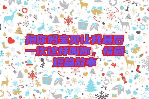 抱你嗎寶貝讓我最后一次這樣叫你，情感短篇故事