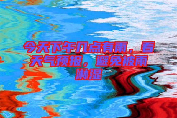 今天下午幾點有雨，看天氣預(yù)報，避免被雨淋濕