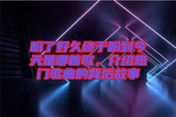 盼了好久終于盼到今天是哪首歌，介紹熱門(mén)歌曲的背后故事