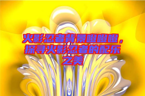 火影忍者背景噔噔噔，探尋火影忍者的配樂之美