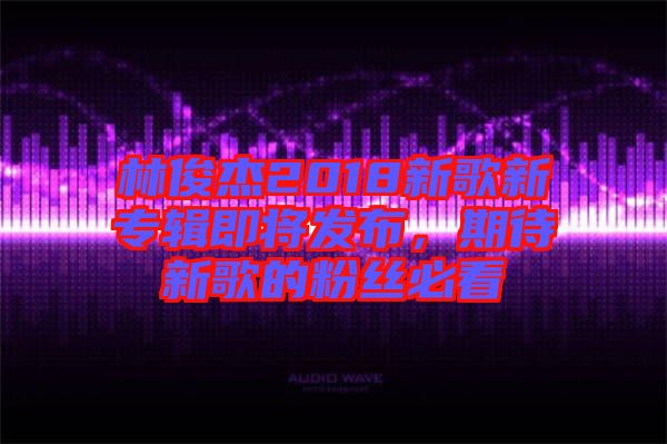 林俊杰2018新歌新專輯即將發(fā)布，期待新歌的粉絲必看
