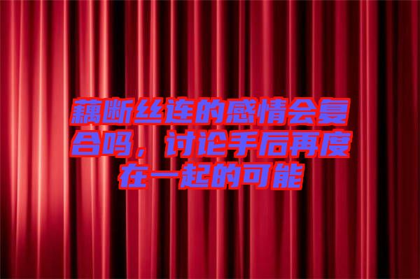 藕斷絲連的感情會復合嗎，討論手后再度在一起的可能