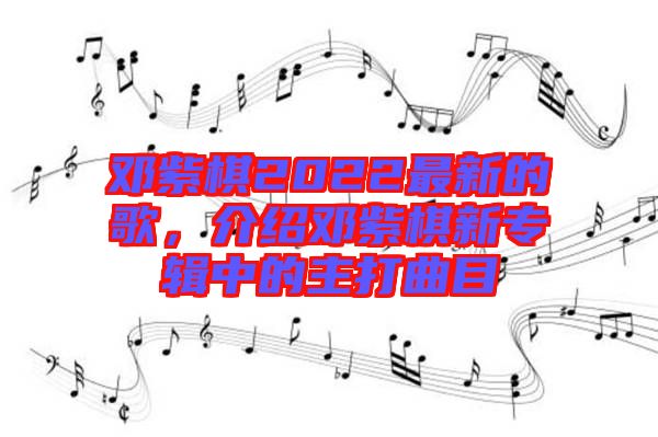 鄧紫棋2022最新的歌，介紹鄧紫棋新專輯中的主打曲目