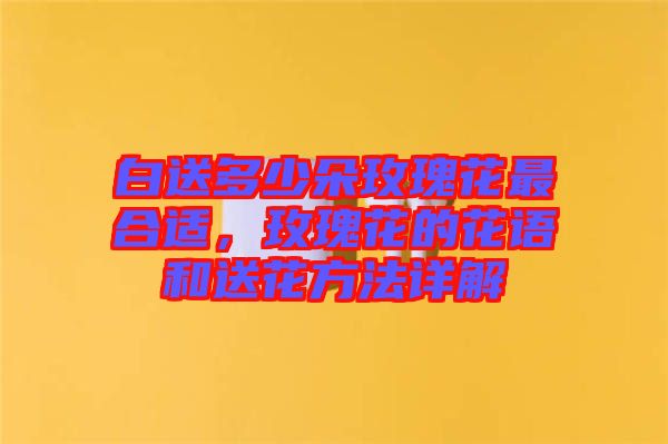 白送多少朵玫瑰花最合適，玫瑰花的花語(yǔ)和送花方法詳解
