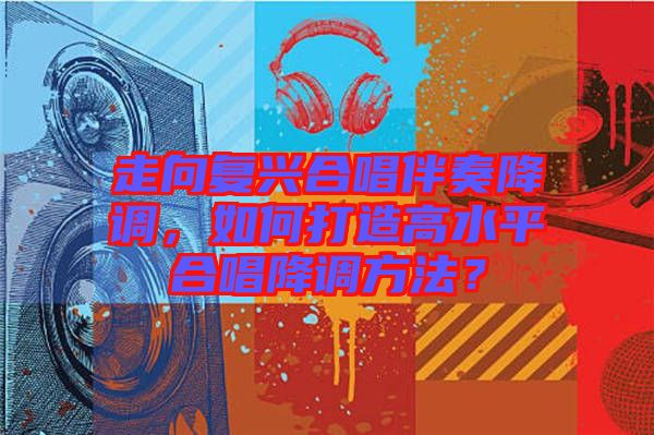 走向復(fù)興合唱伴奏降調(diào)，如何打造高水平合唱降調(diào)方法？