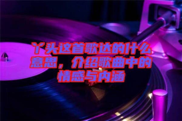 丫頭這首歌達(dá)的什么意思，介紹歌曲中的情感與內(nèi)涵