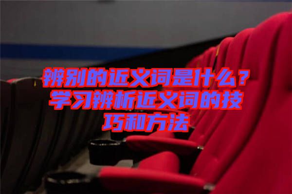 辨別的近義詞是什么？學(xué)習(xí)辨析近義詞的技巧和方法