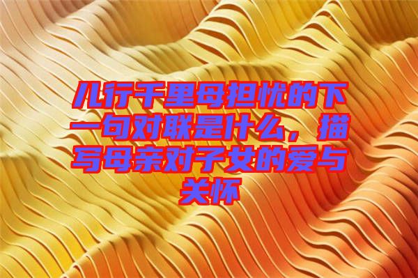 兒行千里母擔(dān)憂的下一句對(duì)聯(lián)是什么，描寫母親對(duì)子女的愛(ài)與關(guān)懷