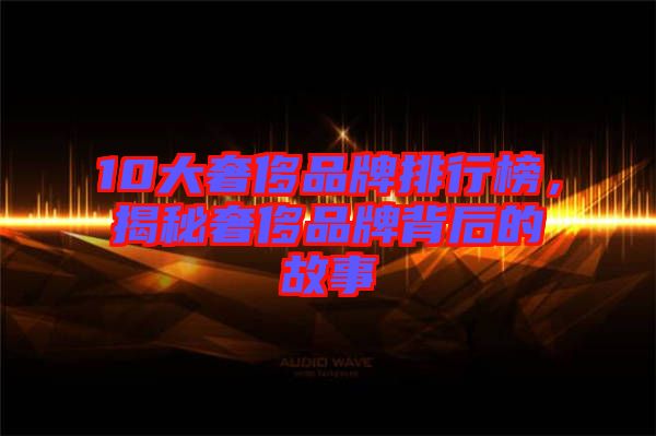 10大奢侈品牌排行榜，揭秘奢侈品牌背后的故事