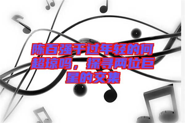 陳百?gòu)?qiáng)干過(guò)年輕的何超瓊嗎，探尋兩位巨星的交集