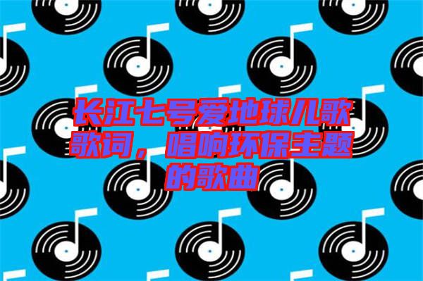 長(zhǎng)江七號(hào)愛地球兒歌歌詞，唱響環(huán)保主題的歌曲