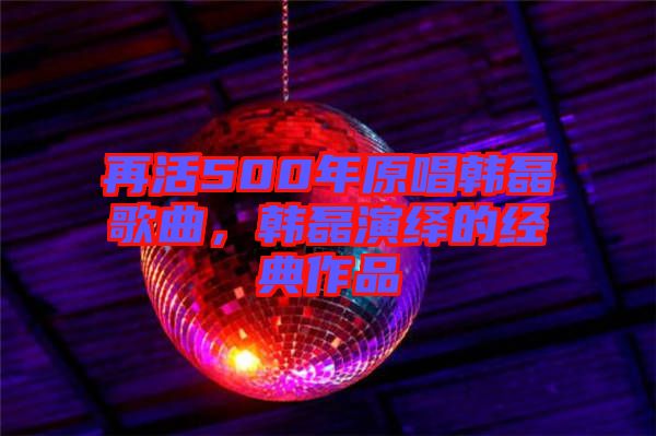 再活500年原唱韓磊歌曲，韓磊演繹的經(jīng)典作品
