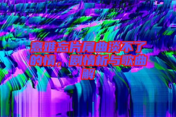 意難忘片尾曲淡不了的情，劇情析與歌曲解