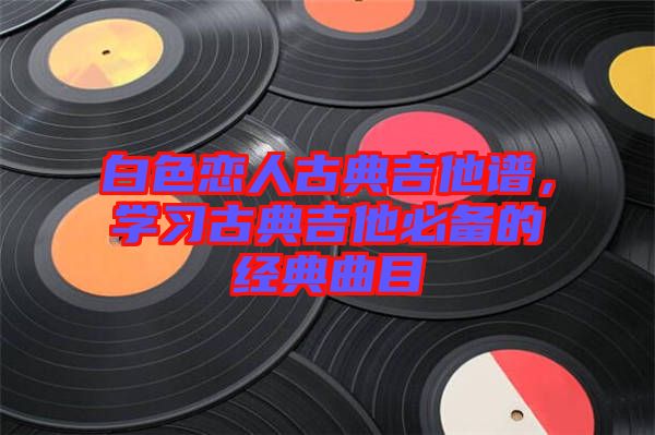 白色戀人古典吉他譜，學習古典吉他必備的經(jīng)典曲目