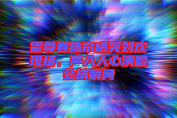 霍尊卷珠簾唱哭劉歡現(xiàn)場(chǎng)，聲入人心演唱會(huì)精瞬間