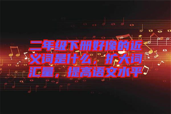 二年級下冊好像的近義詞是什么，擴大詞匯量，提高語文水平