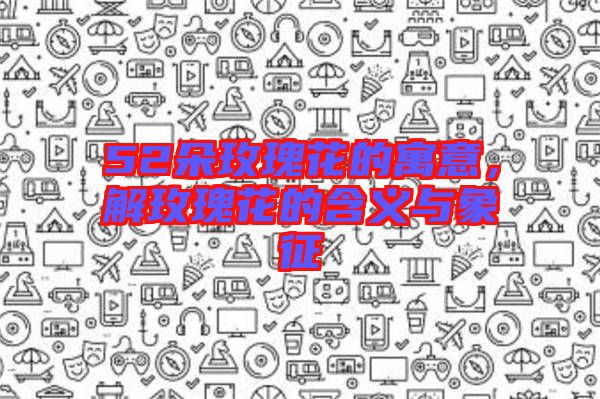 52朵玫瑰花的寓意，解玫瑰花的含義與象征