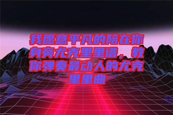 我愿意平凡的陪在你身旁尤克里里譜，教你彈奏最動人的尤克里里曲