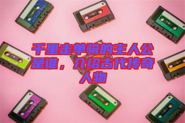 千里走單騎的主人公是誰，介紹古代傳奇人物