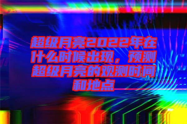 超級(jí)月亮2022年在什么時(shí)候出現(xiàn)，預(yù)測(cè)超級(jí)月亮的觀測(cè)時(shí)間和地點(diǎn)