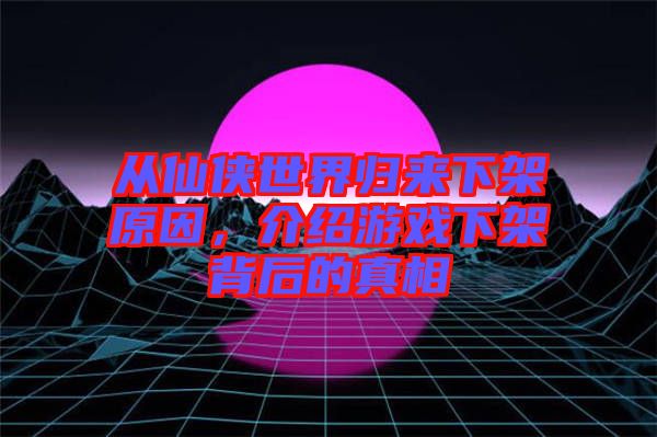 從仙俠世界歸來下架原因，介紹游戲下架背后的真相