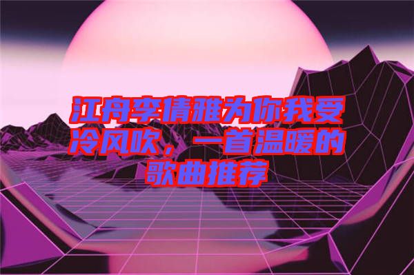 江舟李倩雅為你我受冷風(fēng)吹，一首溫暖的歌曲推薦