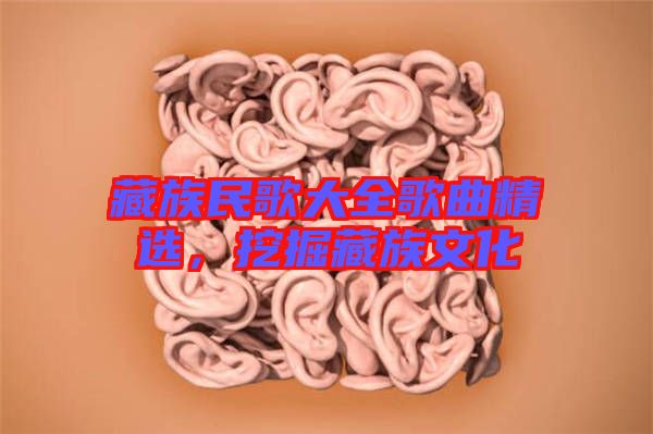 藏族民歌大全歌曲精選，挖掘藏族文化