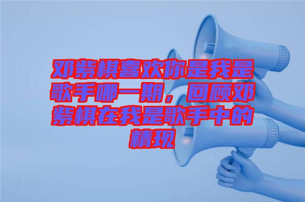 鄧紫棋喜歡你是我是歌手哪一期，回顧鄧紫棋在我是歌手中的精現(xiàn)