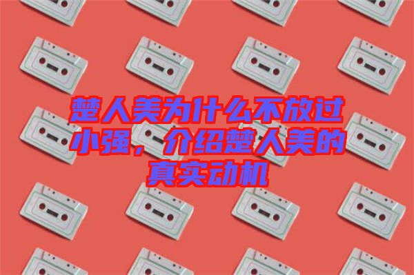 楚人美為什么不放過小強(qiáng)，介紹楚人美的真實(shí)動(dòng)機(jī)