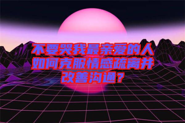 不要哭我最親愛(ài)的人如何克服情感疏離并改善溝通？