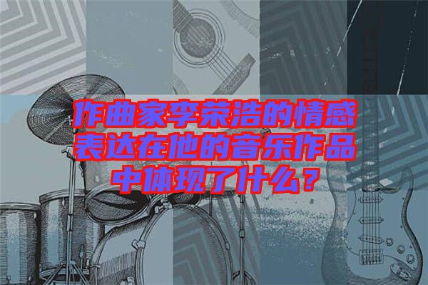作曲家李榮浩的情感表達(dá)在他的音樂(lè)作品中體現(xiàn)了什么？