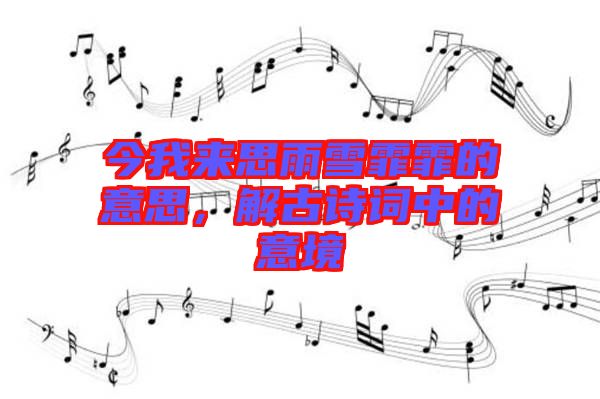 今我來思雨雪霏霏的意思，解古詩詞中的意境