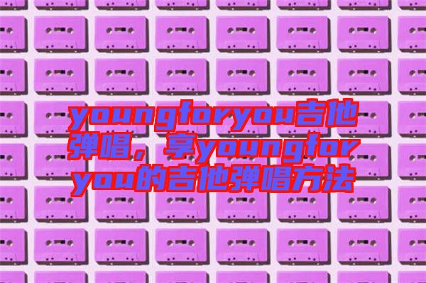 youngforyou吉他彈唱，享youngforyou的吉他彈唱方法