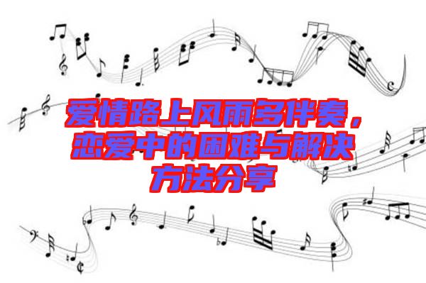 愛情路上風雨多伴奏，戀愛中的困難與解決方法分享