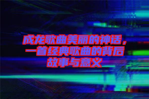 成龍歌曲美麗的神話，一首經(jīng)典歌曲的背后故事與意義