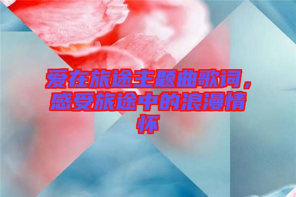 愛(ài)在旅途主題曲歌詞，感受旅途中的浪漫情懷