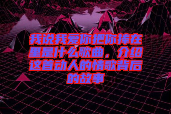 我說(shuō)我愛(ài)你把你捧在里是什么歌曲，介紹這首動(dòng)人的情歌背后的故事