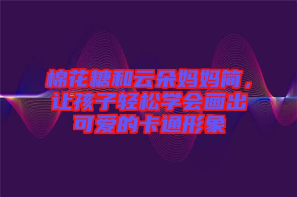 棉花糖和云朵媽媽簡(jiǎn)，讓孩子輕松學(xué)會(huì)畫(huà)出可愛(ài)的卡通形象