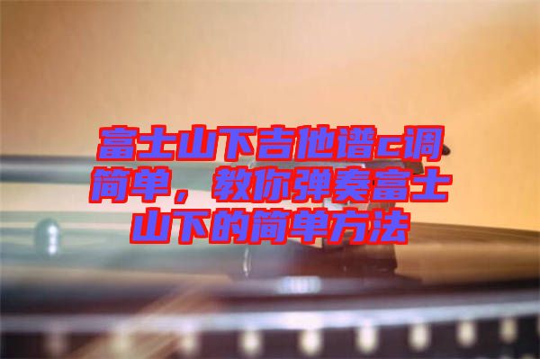 富士山下吉他譜c調簡單，教你彈奏富士山下的簡單方法