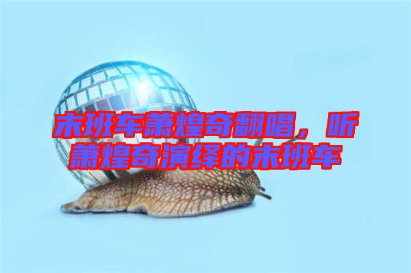 末班車蕭煌奇翻唱，聽蕭煌奇演繹的末班車