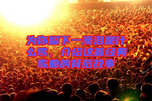 為你留下一滴淚是什么歌，介紹這首經(jīng)典歌曲的背后故事