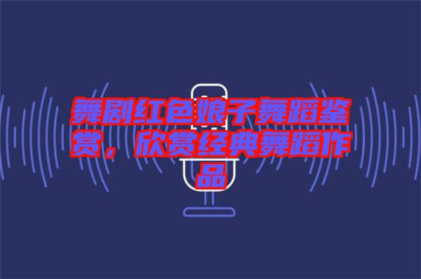舞劇紅色娘子舞蹈鑒賞，欣賞經(jīng)典舞蹈作品