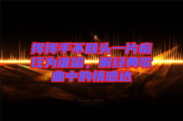 揮揮手不回頭一片癡狂為誰(shuí)留，解經(jīng)典歌曲中的情感達(dá)