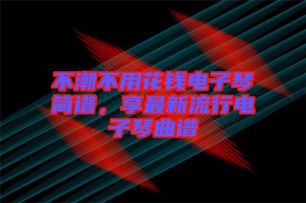 不潮不用花錢(qián)電子琴簡(jiǎn)譜，享最新流行電子琴曲譜