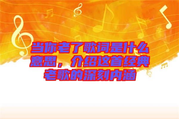 當你老了歌詞是什么意思，介紹這首經(jīng)典老歌的深刻內(nèi)涵