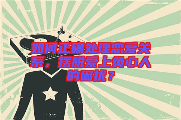 如何正確處理戀愛關系，擺脫愛上負心人的困擾？