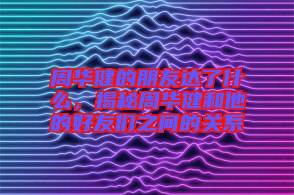 周華健的朋友達了什么，揭秘周華健和他的好友們之間的關(guān)系