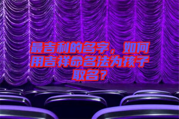最吉利的名字，如何用吉祥命名法為孩子取名？
