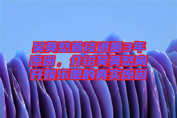 吳莫愁首談退圈3年原因，介紹吳莫愁離開娛樂圈的真實(shí)原因